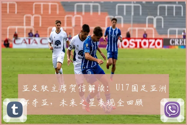 亚足联主席贺信解读：U17国足亚洲杯夺亚，未来之星表现全回顾