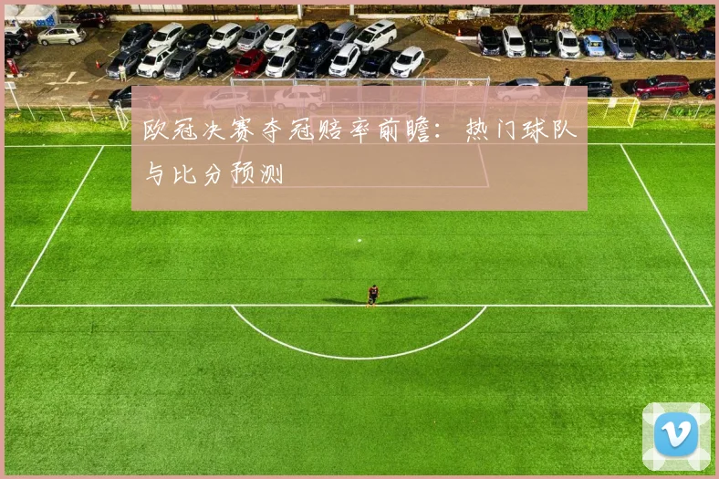 欧冠决赛夺冠赔率前瞻：热门球队与比分预测