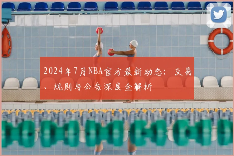 2024年7月NBA官方最新动态：交易、规则与公告深度全解析