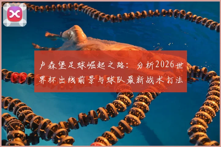 卢森堡足球崛起之路：分析2026世界杯出线前景与球队最新战术打法