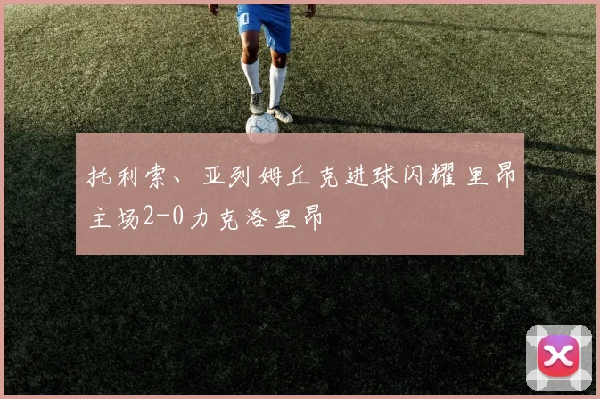 托利索、亚列姆丘克进球闪耀 里昂主场2-0力克洛里昂