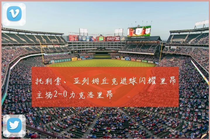 托利索、亚列姆丘克进球闪耀 里昂主场2-0力克洛里昂