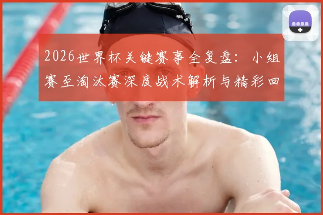 2026世界杯关键赛事全复盘：小组赛至淘汰赛深度战术解析与精彩回顾
