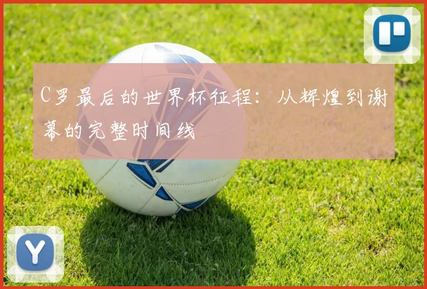 C罗最后的世界杯征程：从辉煌到谢幕的完整时间线