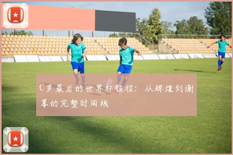 C罗最后的世界杯征程：从辉煌到谢幕的完整时间线