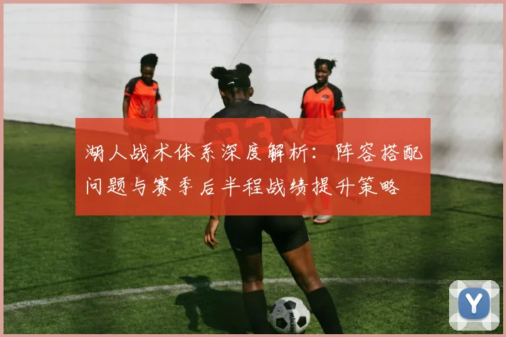 湖人战术体系深度解析：阵容搭配问题与赛季后半程战绩提升策略