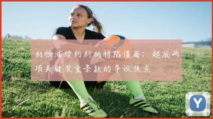 利物浦续约科纳特陷僵局：起底两项关键奖金条款的争议焦点
