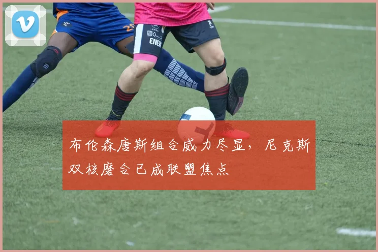 布伦森唐斯组合威力尽显,尼克斯双核磨合已成联盟焦点
