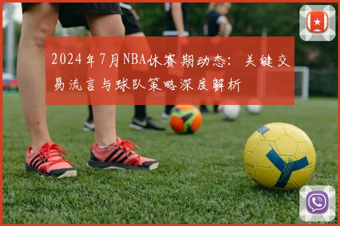 2024年7月NBA休赛期动态：关键交易流言与球队策略深度解析