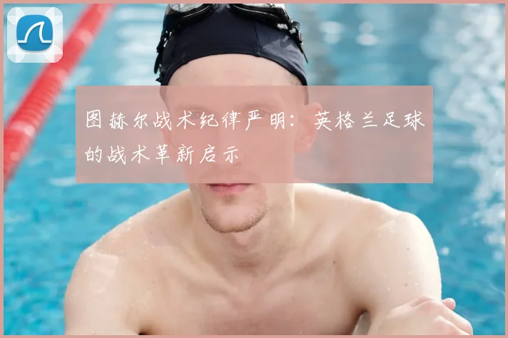 图赫尔战术纪律严明:英格兰足球的战术革新启示