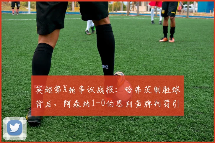 英超第X轮争议战报：哈弗茨制胜球背后，阿森纳1-0伯恩利黄牌判罚引热议