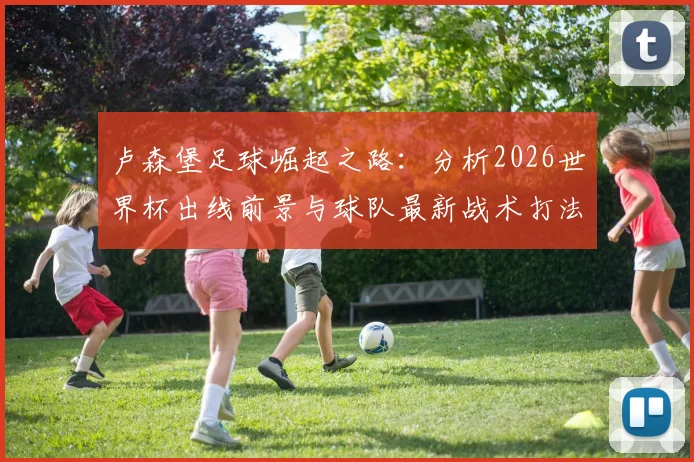 卢森堡足球崛起之路：分析2026世界杯出线前景与球队最新战术打法