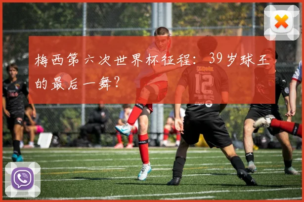 梅西第六次世界杯征程:39岁球王的最后一舞?