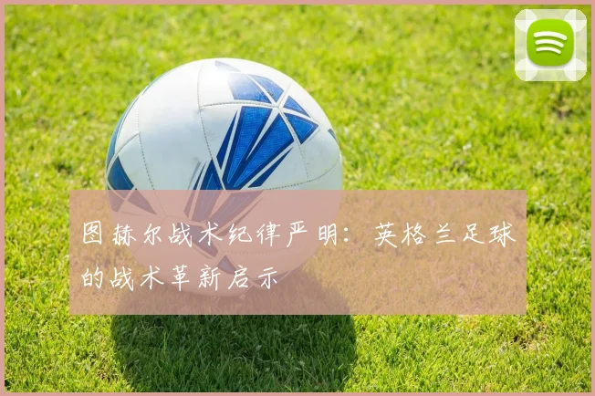 图赫尔战术纪律严明:英格兰足球的战术革新启示