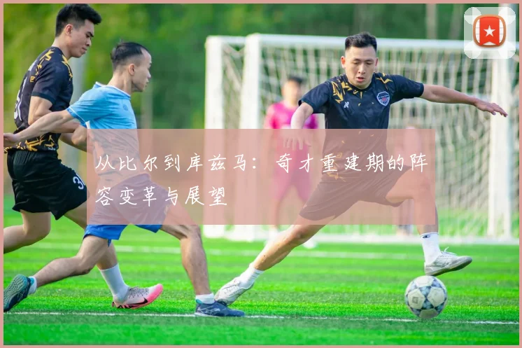 从比尔到库兹马：奇才重建期的阵容变革与展望